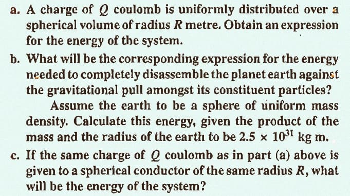 a. A charge of Q coulomb is uniformly distributed over a
spherical volume of radius R metre. Obtain an expression
for the energy of the system.
b. What will be the corresponding expression for the energy
needed to completely disassemble the planet earth against
the gravitational pull amongst its constituent particles?
Assume the earth to be a sphere of uniform mass
density. Calculate this energy, given the product of the
mass and the radius of the earth to be 2.5 × 10³1 kg m.
c. If the same charge of Q coulomb as in part (a) above is
given to a spherical conductor of the same radius R, what
will be the energy of the system?