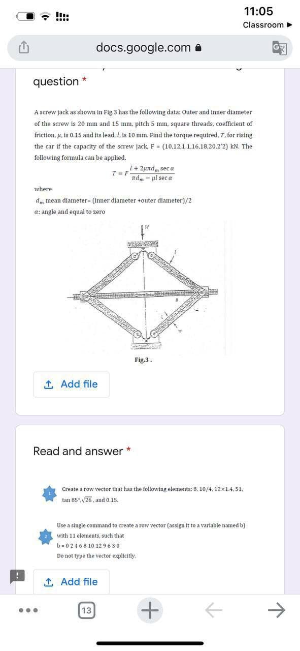 11:05
!!:
Classroom >
docs.google.com a
question
A screw jack as shown in Fig.3 has the following data: Outer and iner diameter
of the screw is 20 mm and 15 mm. pitch 5 mm, square threads, coefficient of
friction, u. is 0.15 and its lead, I, is 10 mm. Find the torque required, T, for rising
the car if the capacity of the screw jack, F (10,12,1.1,16,18,20,2'2) kN. The
following formula can be applied,
1+2undm sec a
ndm - ul sec a
T = F
where
d, mean diameter= (inner diameter +outer diameter)/2
a: angle and equal to zero
Fig.3.
1 Add file
Read and answer *
Create a row vector that has the following elements: 8. 10/4, 12x1.4, 51.
tan 85°,V26, and 0.15.
Use a single command to create a row vector (assign it to a variable named b)
with 11 elements, such that
b = 0 2468 10 12 9630
Do not type the vector explicitly.
1 Add file
+
->
13
