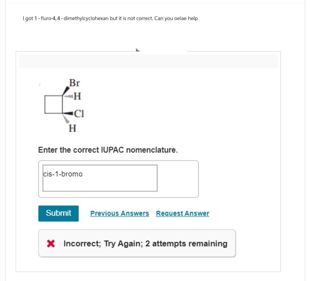 I got 1 - fluro-4, 4-dimethylcyclohexan but it is not correct. Can you oelae help
Br
H
H
Cl
Enter the correct IUPAC nomenclature.
cis-1-bromo
Submit
Previous Answers Request Answer
× Incorrect; Try Again; 2 attempts remaining