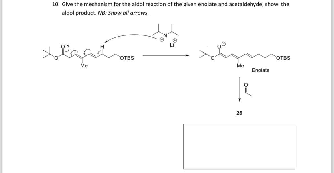 10. Give the mechanism for the aldol reaction of the given enolate and acetaldehyde, show the
aldol product. NB: Show all arrows.
Li
OTBS
H
م کی داماد
Me
OTBS
Me
Enolate
o=/
26