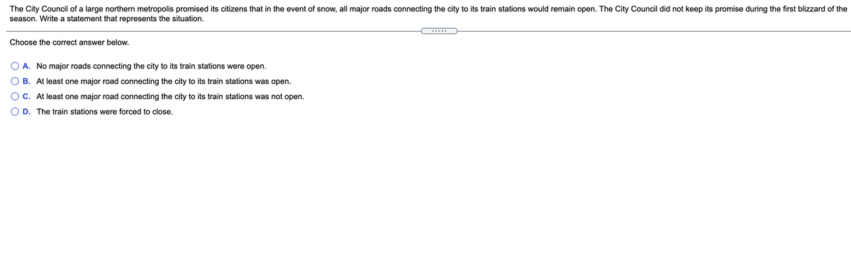 The City Council of a large northern metropolis promised its citizens that in the event of snow, all major roads connecting the city to its train stations would remain open. The City Council did not keep its promise during the first blizzard of the
season. Write a statement that represents the situation.
Choose the correct answer below.
A. No major roads connecting the city to its train stations were open.
B. At least one major road connecting the city to its train stations was open.
O C. At least one major road connecting the city to its train stations was not open.
D. The train stations were forced to close.
