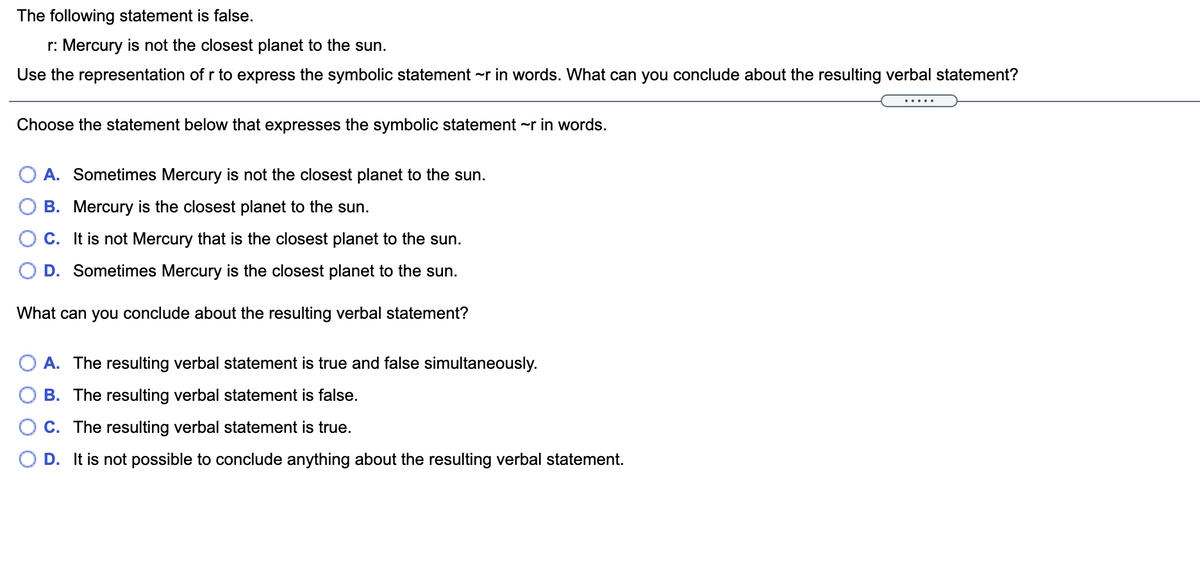 The following statement is false.
r: Mercury is not the closest planet to the sun.
Use the representation of r to express the symbolic statement -r in words. What can you conclude about the resulting verbal statement?
.... .
Choose the statement below that expresses the symbolic statement ~r in words.
A. Sometimes Mercury is not the closest planet to the sun.
B. Mercury is the closest planet to the sun.
C. It is not Mercury that is the closest planet to the sun.
D. Sometimes Mercury is the closest planet to the sun.
What can you conclude about the resulting verbal statement?
A. The resulting verbal statement is true and false simultaneously.
B. The resulting verbal statement is false.
C. The resulting verbal statement is true.
D. It is not possible to conclude anything about the resulting verbal statement.
