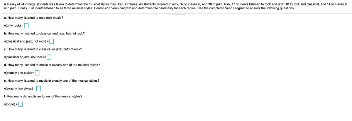 A survey of 94 college students was taken to determine the musical styles they liked. Of those, 43 students listened to rock, 37 to classical, and 38 to jazz. Also, 17 students listened to rock and jazz, 18 to rock and classical, and 14 to classical
and jazz. Finally, 5 students listened to all three musical styles. Construct a Venn diagram and determine the cardinality for each region. Use the completed Venn Diagram to answer the following questions.
.....
a. How many listened to only rock music?
n(only rock) =
b. How many listened to classical and jazz, but not rock?
n(classical and jazz, not rock) =
с. Нow
many
listened to classical or jazz, but not rock?
n(classical or jazz, not rock) =
d. How many listened to music in exactly one of the musical styles?
n(exactly one style) =
e. How many listened to music in exactly two of the musical styles?
n(exactly two styles) =
f. How many did not listen to any of the musical styles?
n(none) =
