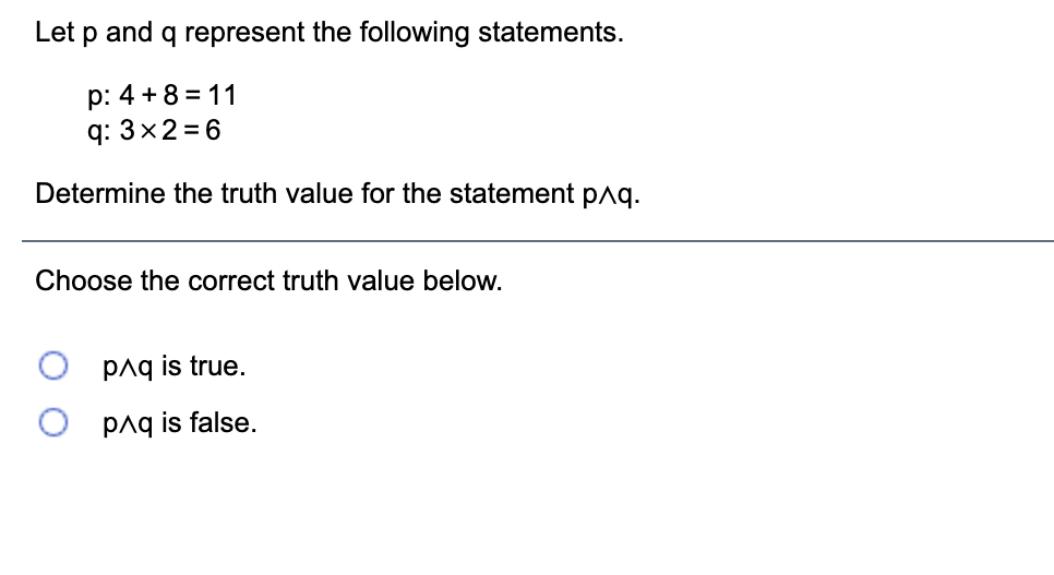 Let \( p \) and \( q \) represent the following statements.

- \( p: 4 + 8 = 11 \)
- \( q: 3 \times 2 = 6 \)

Determine the truth value for the statement \( p \land q \).

Choose the correct truth value below.

- \( p \land q \) is true.
- \( p \land q \) is false.