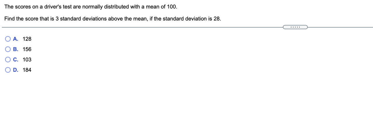 The scores on a driver's test are normally distributed with a mean of 100.
Find the score that is 3 standard deviations above the mean, if the standard deviation is 28.
.....
O A. 128
В. 156
С. 103
D. 184
