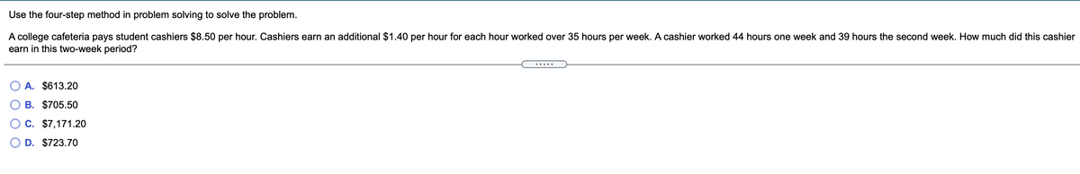 Use the four-step method in problem solving to solve the problem.
A college cafeteria pays student cashiers $8.50 per hour. Cashiers earn an additional $1.40 per hour for each hour worked over 35 hours per week. A cashier worked 44 hours one week and 39 hours the second week. How much did this cashier
earn in this two-week period?
.....
О А. $613.20
В. $705.50
C. $7,171.20
D. $723.70
