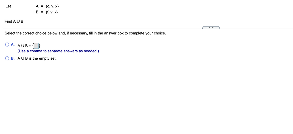 {c, v, x}
{f, v, x}
Let
A =
B =
Find A U B.
.....
Select the correct choice below and, if necessary, fill in the answer box to complete your choice.
A. AUB=
(Use a comma to separate answers as needed.)
B. AUBİS the empty set.
