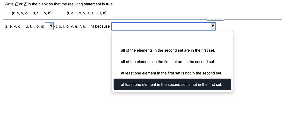 Write C or g in the blank so that the resulting statement is true.
{r, e, v, o, I, u, t, i, o, n}
_{t, o, I, o, v, e, r, u, i, n}
.... .
{r, e, v, o, I, u, t, i, o, n} V{t, o, I, o, v, e, r, u, i, n} because
all of the elements in the second set are in the first set.
all of the elements in the first set are in the second set
at least one element in the first set is not in the second set.
at least one element in the second set is not in the first set.
