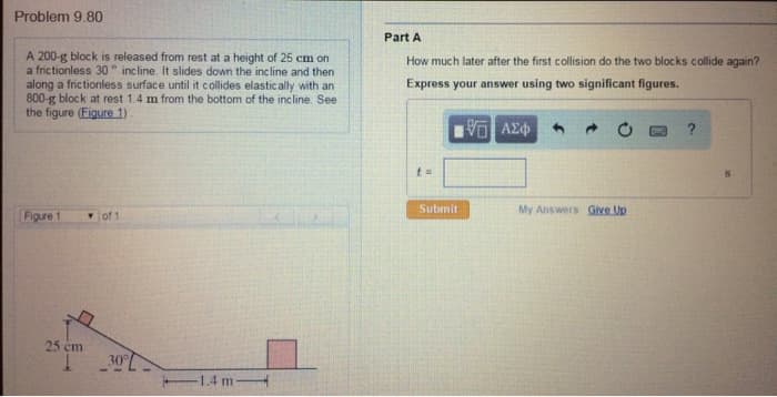 Problem 9.80
A 200-g block is released from rest at a height of 25 cm on
a frictionless 30 incline. It slides down the incline and then
along a frictionless surface until it collides elastically with an
800-g block at rest 1.4 m from the bottom of the incline. See
the figure (Figure 1).
Part A
How much later after the first collision do the two blocks collide again?
Express your answer using two significant figures.
ΜΕ ΑΣΦ
Figure 1
of 1
25 cm
30°
1,4 m
t=
Submit
My Answers Give Up