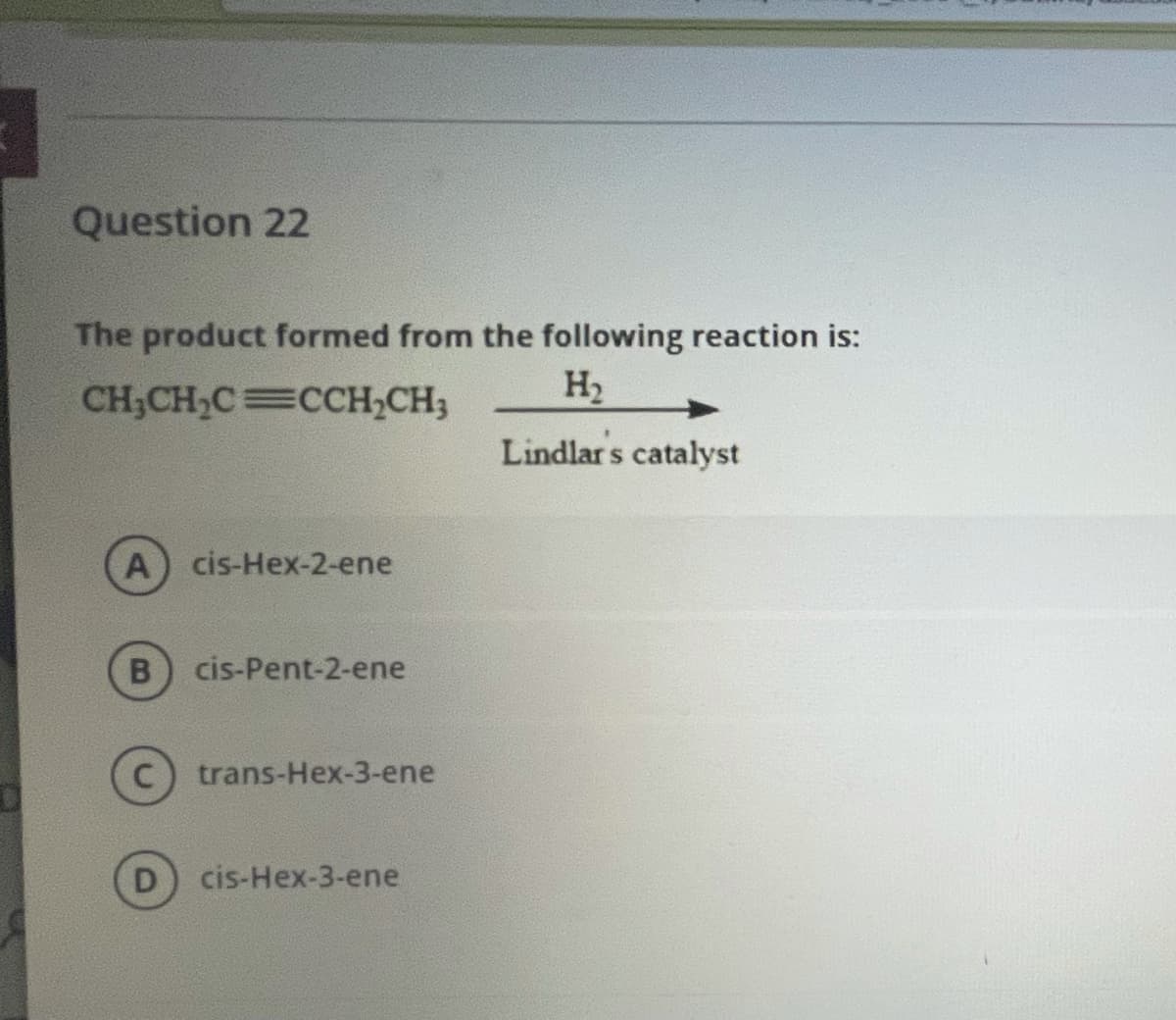 Question 22
The product formed from the following reaction is:
CH,CH,C=CCH,CH3
H2
Lindlar s
s catalyst
A) cis-Hex-2-ene
cis-Pent-2-ene
trans-Hex-3-ene
cis-Hex-3-ene
