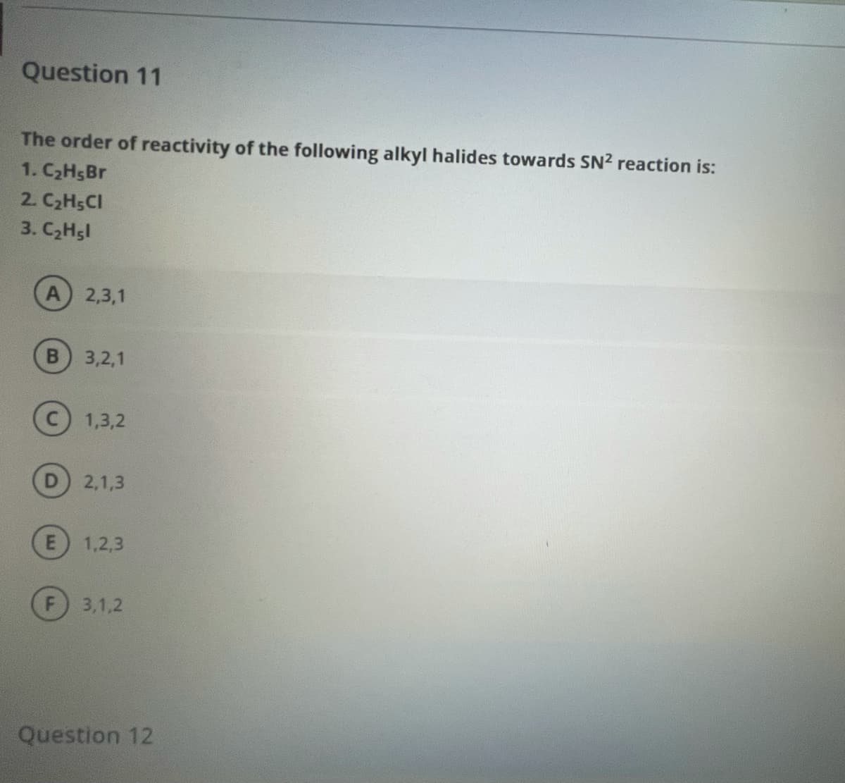 Question 11
The order of reactivity of the following alkyl halides towards SN2 reaction is:
1. C2H5BR
2. C2H5CI
3. C2Hsl
A 2,3,1
3,2,1
(c) 1,3,2
2,1,3
1,2,3
3,1,2
Question 12
