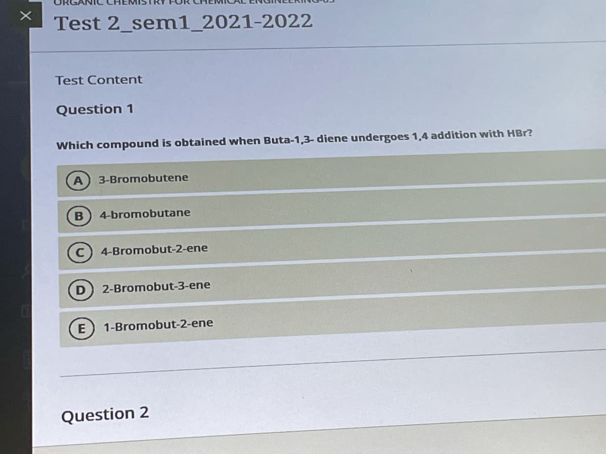 Test 2_senm1_2021-2022
TEst Content
Question 1
Which compound is obtained when Buta-1,3- diene undergoes 1,4 addition with HBr?
3-Bromobutene
B
4-bromobutane
4-Bromobut-2-ene
2-Bromobut-3-ene
1-Bromobut-2-ene
Question 2
