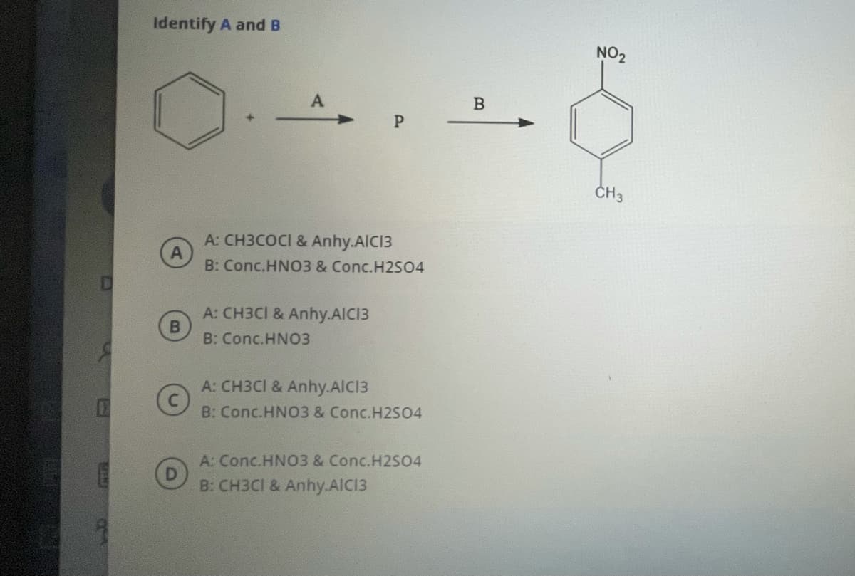 Identify A and B
NO2
ČH3
A: CH3COCI & Anhy.AIC13
B: Conc.HNO3 & Conc.H2SO4
A: CH3CI & Anhy.AICI3
B: Conc.HNO3
A: CH3CI & Anhy.AIC13
B: Conc.HNO3 & Conc.H2S04
A: Conc.HNO3 & Conc.H2SO4
B: CH3CI & Anhy.AIC13
