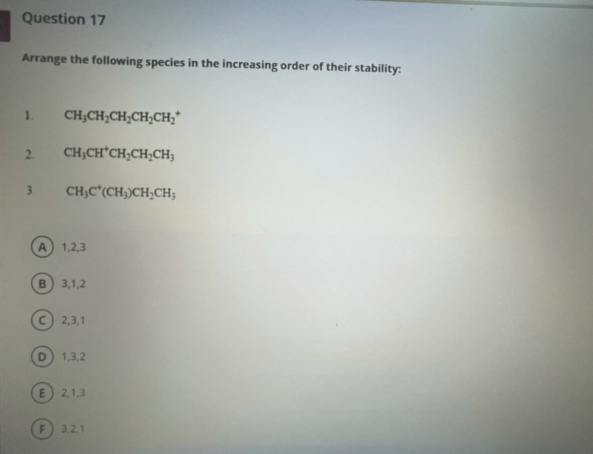 Question 17
Arrange the following species in the increasing order of their stability:
1.
CH;CH,CH,CH,CH;*
2.
CH;CH CH,CH,CH;
3.
CH;C*(CH;)CH,CH;
1,2,3
B
3,1,2
C) 2,3,1
1,3,2
2,1,3
F) 3.2,1
