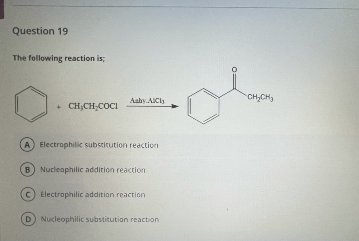 Question 19
The following reaction is;
Anhy A1C13
CH2CH3
+ CH;CH,COCI
Electrophilic substitution reaction
B Nucleophilic addition reaction
Electrophilic addition reaction
Nucleophilic substitution reaction
