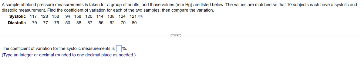 A sample of blood pressure measurements is taken for a group of adults, and those values (mm Hg) are listed below. The values are matched so that 10 subjects each have a systolic and
diastolic measurement. Find the coefficient of variation for each of the two samples; then compare the variation.
Systolic 117 128 158 94 158 120 114 138 124 1219
Diastolic 79 77 76 50 88
62 70 80
87
56
The coefficient of variation for the systolic measurements is %.
(Type an integer or decimal rounded to one decimal place as needed.)