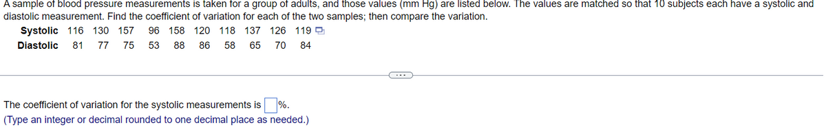 A sample of blood pressure measurements is taken for a group of adults, and those values (mm Hg) are listed below. The values are matched so that 10 subjects each have a systolic and
diastolic measurement. Find the coefficient of variation for each of the two samples; then compare the variation.
Systolic 116 130 157 96 158 120 118 137 126 119
Diastolic 81 77 75 53 88
86
58 65 70 84
The coefficient of variation for the systolic measurements is %.
(Type an integer or decimal rounded to one decimal place as needed.)