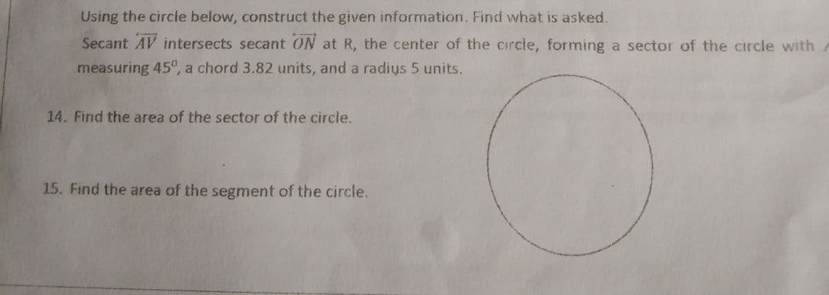 Using the circle below, construct the given information. Find what is asked.
Secant AV intersects secant ON at R, the center of the circle, forming a sector of the circle with
measuring 45°, a chord 3.82 units, and a radis 5 units.
14. Find the area of the sector of the circle.
15. Find the area of the segment of the circle.
