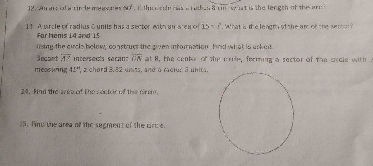 12. An arc of a circle measures 60°. If the circle has a radius 8 cm, what is the length of the arc?
13. A circle of radius 6 units has a sector with an area of 15 mu'. What is the length of the arc of the sector?
For items 14 and 15
Using the circle below, construct the given information. Find what is asked.
Secant AV intersects secant ON at R, the center of the circle, forming a sector of the circle with
measuring 45°, a chord 3.82 units, and a radis 5 units.
14. Find the area of the sector of the circle.
15. Find the area of the segment of the circle.
