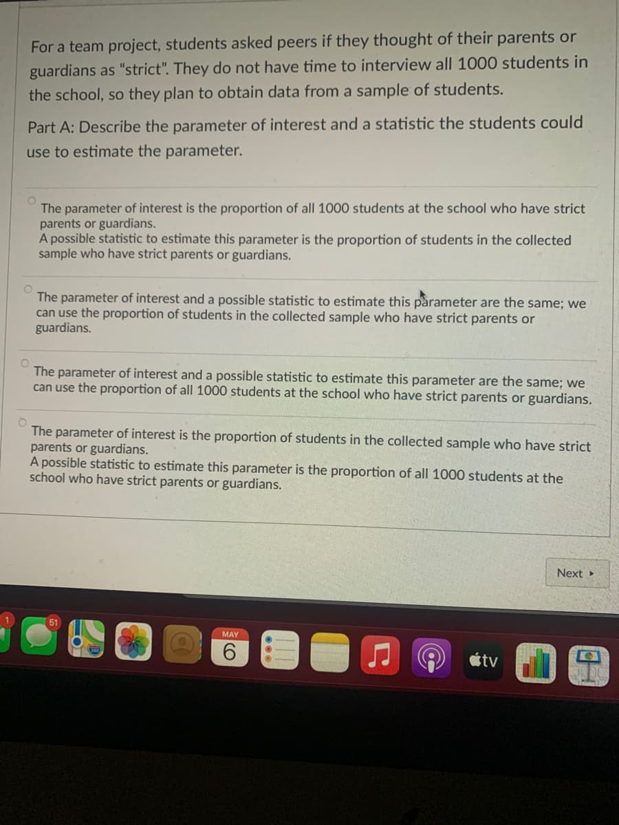 For a team project, students asked peers if they thought of their parents or
guardians as "strict". They do not have time to interview all 1000 students in
the school, so they plan to obtain data from a sample of students.
Part A: Describe the parameter of interest and a statistic the students could
use to estimate the parameter.
The parameter of interest is the proportion of all 1000 students at the school who have strict
parents or guardians.
A possible statistic to estimate this parameter is the proportion of students in the collected
sample who have strict parents or guardians.
The parameter of interest and a possible statistic to estimate this parameter are the same; we
can use the proportion of students in the collected sample who have strict parents or
guardians.
The parameter of interest and a possible statistic to estimate this parameter are the same; we
can use the proportion of all 1000 students at the school who have strict parents or guardians.
The parameter of interest is the proportion of students in the collected sample who have strict
parents or guardians.
A possible statistic to estimate this parameter is the proportion of all 1000 students at the
school who have strict parents or guardians.
Next
51
MAY
6.
étv
