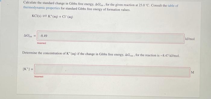 Calculate the standard change in Gibbs free energy, AG. for the given reaction at 25.0 'C. Consult the table of
thermodynamic properties for standard Gibbs free energy of formation values.
KCI(s) = K*(aq) + CI (aq)
AGi =
-8.49
kJ/mol
Incorrect
Determine the concentration of K*(aq) if the change in Gibbs free energy, AG,, for the reaction is -8.47 kl/mol.
(K*) =
M
Incorrect
