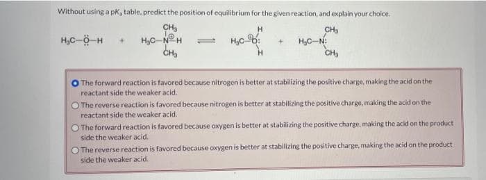 Without using a pk, table, predict the position of equilibrium for the given reaction, and explain your choice.
CH₂
H
CH₂
H₂C-O-H +
HỌC NỮA
H₂c-:
H₂C-N:
CH3
CH₂
The forward reaction is favored because nitrogen is better at stabilizing the positive charge, making the acid on the
reactant side the weaker acid.
The reverse reaction is favored because nitrogen is better at stabilizing the positive charge, making the acid on the
reactant side the weaker acid.
The forward reaction is favored because oxygen is better at stabilizing the positive charge, making the acid on the product
side the weaker acid.
The reverse reaction is favored because oxygen is better at stabilizing the positive charge, making the acid on the product
side the weaker acid.