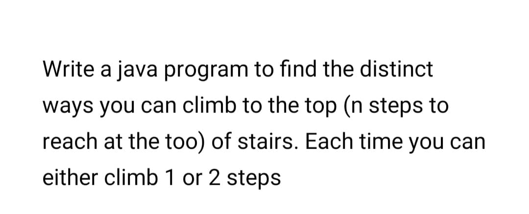 Write a java program to find the distinct
ways you can climb to the top (n steps to
reach at the too) of stairs. Each time you can
either climb 1 or 2 steps
