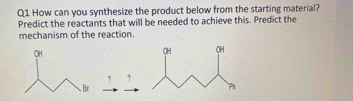 Q1 How can you synthesize the product below from the starting material?
Predict the reactants that will be needed to achieve this. Predict the
mechanism of the reaction.
OH
Br
?
?
ОН
OH
Ph