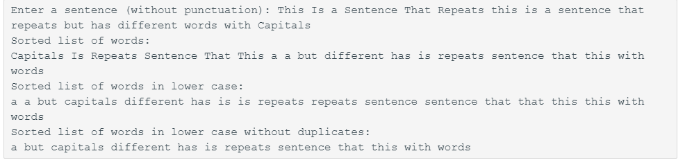 Enter a sentence (without punctuation): This Is a Sentence That Repeats this is a sentence that
repeats but has different words with Capitals
Sorted list of words:
Capitals Is Repeats Sentence That This a a but different has is repeats sentence that this with
words
Sorted list of words in lower case:
a a but capitals different has is is repeats repeats sentence sentence that that this this with
words
Sorted list of words in lower case without duplicates:
a but capitals different has is repeats sentence that this with words
