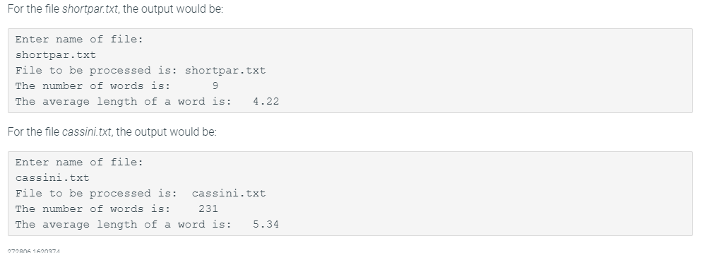 For the file shortpar.txt, the output would be:
Enter name of file:
shortpar.txt
File to be processed is: shortpar.txt
The number of words is:
9.
The average length of a word is:
4.22
For the file cassini.txt, the output would be:
Enter name of file:
cassini.txt
File to be processed is:
cassini.txt
The number of words is:
231
The average length of a word is:
5.34
272806 1620374
