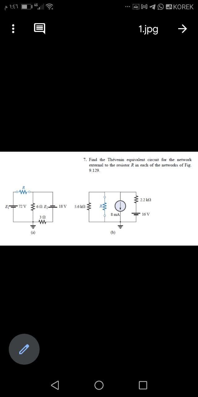 M1O W KOREK
1.jpg
7. Find the Thévenin equivalent circuit for the network
external to the resistor R in each of the networks of Fig.
9.129.
2.2 kfl
E 72 V
6N E, 1s V
5.6 knE
S ma
E 16 V
(a)
(b)
