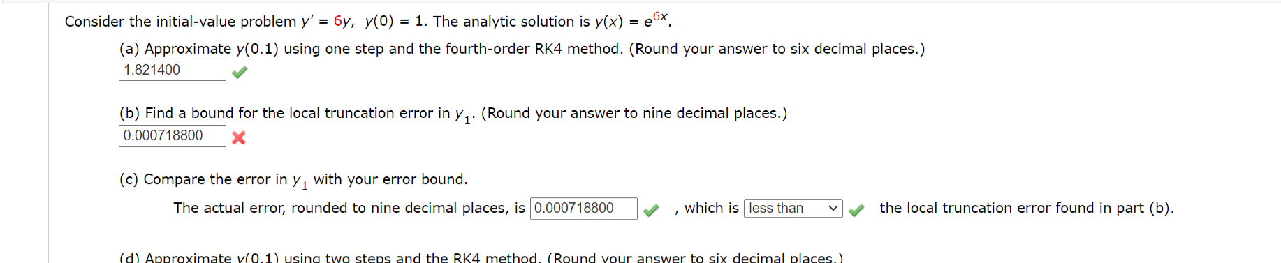 Consider the initial-value problem y' = 6y, y(0) = 1. The analytic solution is y(x) = e©x.
(a) Approximate y(0.1) using one step and the fourth-order RK4 method. (Round your answer to six decimal places.)
1.821400
(b) Find a bound for the local truncation error in y,. (Round your answer to nine decimal places.)
0.000718800
