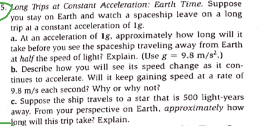 5. Long Trips at Constant Acceleration: Earth Time. Suppose
you stay on Earth and watch a spaceship leave on a long
trip at a constant acceleration of 1g.
a. At an acceleration of 1g, approximately how long will it
take before you see the spaceship traveling away from Earth
at half the speed of light? Explain. (Use g = 9.8 m/s².)
b. Describe how you will see its speed change as it con-
tinues to accelerate. Will it keep gaining speed at a rate of
9.8 m/s each second? Why or why not?
c. Suppose the ship travels to a star that is 500 light-years
away. From your perspective on Earth, approximately how
-long will this trip take? Explain.
