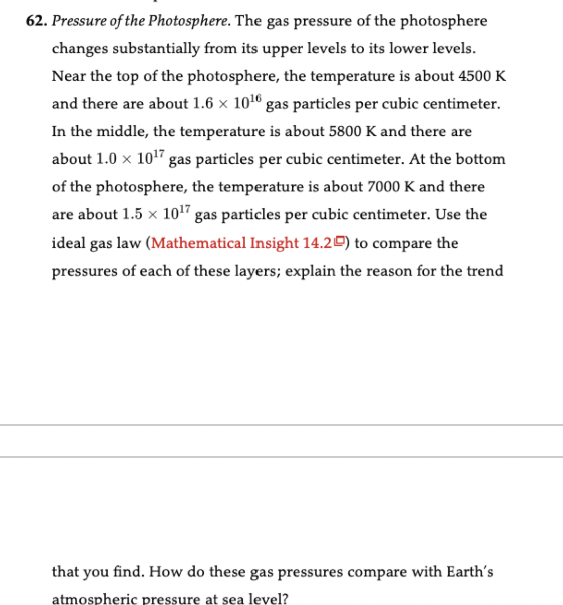 62. Pressure of the Photosphere. The gas pressure of the photosphere
changes substantially from its upper levels to its lower levels.
Near the top of the photosphere, the temperature is about 4500 K
and there are about 1.6 x 1016 gas particles per cubic centimeter.
In the middle, the temperature is about 5800 K and there are
about 1.0 x 10" gas particles per cubic centimeter. At the bottom
of the photosphere, the temperature is about 7000 K and there
are about 1.5 × 10" gas particles per cubic centimeter. Use the
ideal gas law (Mathematical Insight 14.2) to compare the
pressures
of each of these layers; explain the reason for the trend
that you find. How do these gas pressures compare with Earth's
atmospheric pressure at sea level?
