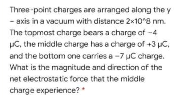 Three-point charges are arranged along the y
- axis in a vacuum with distance 2x10^8 nm.
The topmost charge bears a charge of -4
µC, the middle charge has a charge of +3 µC,
and the bottom one carries a -7 µC charge.
What is the magnitude and direction of the
net electrostatic force that the middle
charge experience?
