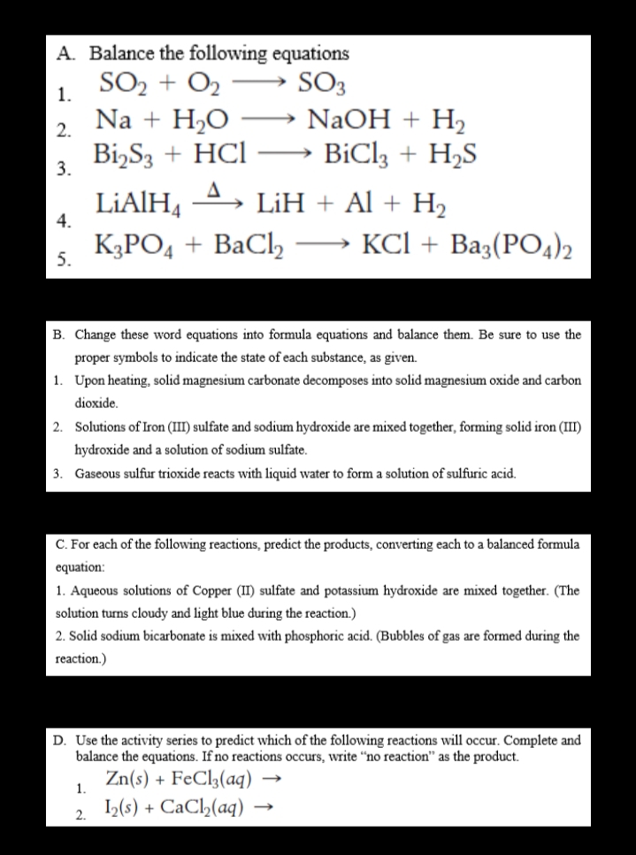 A. Balance the following equations
SO2 + O2
Na + H2O
Bi,S3 + HCI
SO3
NaOH + H2
BiCl3 + H2S
1.
2.
>
3.
LIAIH,
4.
LiH + Al + H2
K3PO4 + BaCl,
KСI + Baз(PO4)2
-
5.
B. Change these word equations into formula equations and balance them. Be sure to use the
proper symbols to indicate the state of each substance, as given.
1. Upon heating, solid magnesium carbonate decomposes into solid magnesium oxide and carbon
dioxide.
2. Solutions of Iron (III) sulfate and sodium hydroxide are mixed together, forming solid iron (III)
hydroxide and a solution of sodium sulfate.
3. Gaseous sulfur trioxide reacts with liquid water to form a solution of sulfuric acid.
C. For each of the following reactions, predict the products, converting each to a balanced formula
equation:
1. Aqueous solutions of Copper (II) sulfate and potassium hydroxide are mixed together. (The
solution turns cloudy and light blue during the reaction.)
2. Solid sodium bicarbonate is mixed with phosphoric acid. (Bubbles of gas are formed during the
reaction.)
D. Use the activity series to predict which of the following reactions will occur. Complete and
balance the equations. If no reactions occurs, write “no reaction" as the product.
Zn(s) + FeCl2(aq) →
,(s) + CaCl,(aq)
1.
2.
