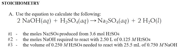 STOICHIΟΜΕTRY
A. Use the equation to calculate the following:
2 NaOH(aq) + H,SO4(aq) → Na,SO,(aq) + 2 H,O(1)
#1 - the moles N22SO4 produced from 3.6 mol H2SO4
the moles NaOH required to react with 2.50 L of 0.125 M H2SO4
#3 - the volume of 0.250 M H2SO4 needed to react with 25.5 mL of 0.750 M NAOH
#2
