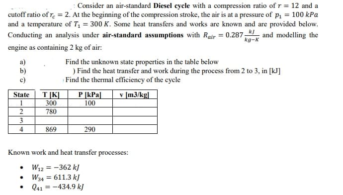 Consider an air-standard Diesel cycle with a compression ratio of r = 12 and a
cutoff ratio of r. = 2. At the beginning of the compression stroke, the air is at a pressure of p, = 100 kPa
and a temperature of T1 = 300 K. Some heat transfers and works are known and are provided below.
Conducting an analysis under air-standard assumptions with Rair = 0.287- and modelling the
kg-K
engine as containing 2 kg of air:
a)
b)
c)
Find the unknown state properties in the table below
) Find the heat transfer and work during the process from 2 to 3, in [kJ]
Find the thermal efficiency of the cycle
State
T[K]
P [kPa]
v [m3/kg]
1
300
100
780
3
4
869
290
Known work and heat transfer processes:
W12 = -362 kJ
W34 = 611.3 k)
Q41 = -434.9 kJ
