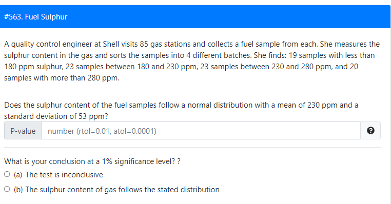 #563. Fuel Sulphur
A quality control engineer at Shell visits 85 gas stations and collects a fuel sample from each. She measures the
sulphur content in the gas and sorts the samples into 4 different batches. She finds: 19 samples with less than
180 ppm sulphur, 23 samples between 180 and 230 ppm, 23 samples between 230 and 280 ppm, and 20
samples with more than 280 ppm.
Does the sulphur content of the fuel samples follow a normal distribution with a mean of 230 ppm and a
standard deviation of 53 ppm?
P-value number (rtol=0.01, atol=0.0001)
What is your conclusion at a 1% significance level? ?
O (a) The test is inconclusive
O (b) The sulphur content of gas follows the stated distribution
