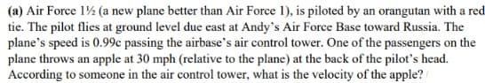 (a) Air Force 1½ (a new plane better than Air Force 1), is piloted by an orangutan with a red
tie. The pilot flies at ground level due east at Andy's Air Force Base toward Russia. The
plane's speed is 0.99c passing the airbase's air control tower. One of the passengers on the
plane throws an apple at 30 mph (relative to the plane) at the back of the pilot's head.
According to someone in the air control tower, what is the velocity of the apple?
