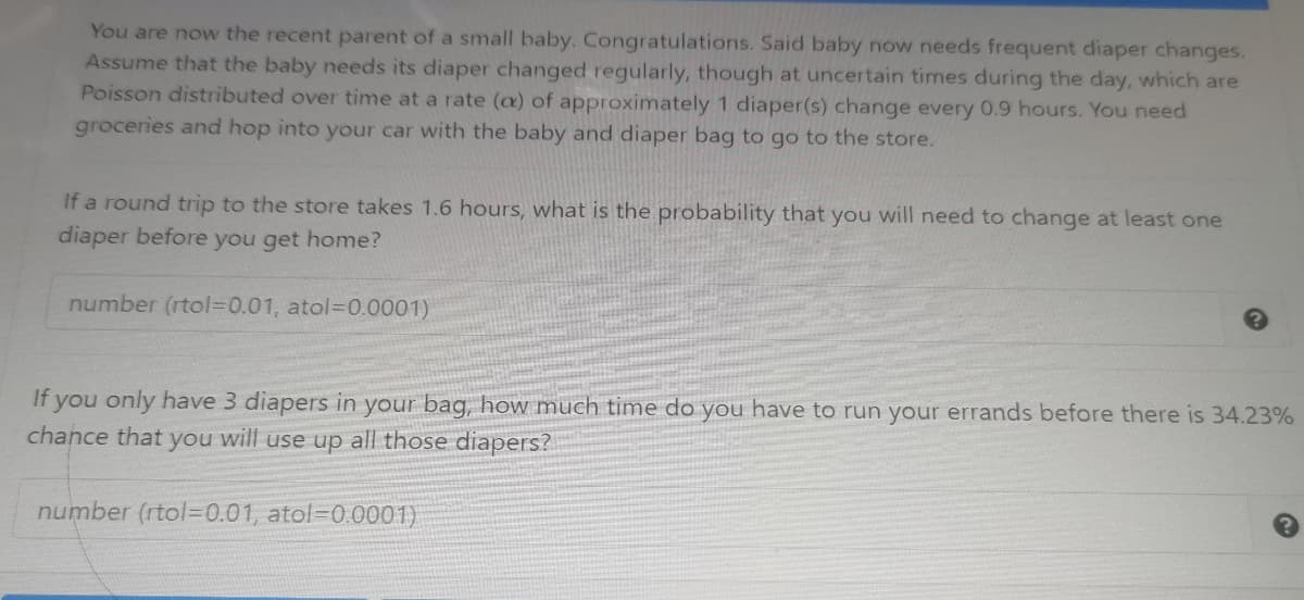 You are now the recent parent of a small baby. Congratulations. Said baby now needs frequent diaper changes.
Assume that the baby needs its diaper changed regularly, though at uncertain times during the day, which are
Poisson distributed over time at a rate (a) of approximately 1 diaper(s) change every 0.9 hours. You need
groceries and hop into your car with the baby and diaper bag to go to the store.
If a round trip to the store takes 1.6 hours, what is the probability that you will need to change at least one
diaper before you get home?
number (rtol=0.01, atol=D0.0001)
If you only have 3 diapers in your bag, how much time do you have to run your errands before there is 34.23%
chance that you will use up all those diapers?
number (rtol=0.01, atol=0.0001)
