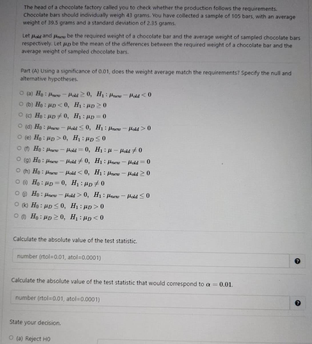 The head of a chocolate factory called you to check whether the production follows the requirements.
Chocolate bars should individually weigh 43 grams. You have collected a sample of 105 bars, with an average
weight of 39.5 grams and a standard deviation of 2.35 grams.
Let Hold and plnew be the required weight of a chocolate bar and the average weight of sampled chocolate bars
respectively. Let up be the mean of the differences between the required weight of a chocolate bar and the
average weight of sampled chocolate bars.
Part (A) Using a significance of 0.01, does the weight average match the requirements? Specify the null and
alternative hypotheses.
O (a) Ho: Hnew-Hold 20, H: Hnew
Hold <0
O (b) Ho : µp <0, H1: up2 0
O (c) Ho: µp 0, H1: µD= 0
O (d) Ho: µnew - Hold <0, H1: Hnew Hold>0
O (e) Ho : µp > 0, H1 : µp S
O () Ho: Hnew
Hold = 0, H1 :H- Hold 70
O (g) Ho : µnew – Hold # 0, H1: µnew
Hold = 0
O (h) Ho : Hnew
Hold <0, Hı: Hnew
Hold > 0
O Ho: HD= 0, H1 : µp+ 0
O ) Ho: Hnew
Hold 0, H1: Pnew - Hold <0
O (k) Ho : µD <0, H1 : µp > 0
O () Ho: Hp > 0, H1: µp<0
Calculate the absolute value of the test statistic.
number (rtol=D0.01, atol=D0.0001)
Calculate the absolute value of the test statistic that would correspond to a= 0.01.
number (rtol=D0.01, atol=0.0001)
State your decision.
O (a) Reject HO
