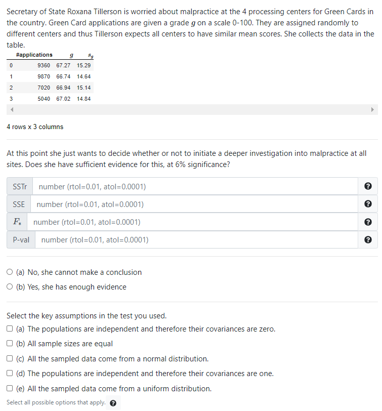 Secretary of State Roxana Tillerson is worried about malpractice at the 4 processing centers for Green Cards in
the country. Green Card applications are given a grade g on a scale 0-100. They are assigned randomly to
different centers and thus Tillerson expects all centers to have similar mean scores. She collects the data in the
table.
#applications
9360 67.27 15.29
1
9870
66.74
14.64
7020
66.94
15.14
3
5040
67.02 14.84
4 rows x 3 columns
At this point she just wants to decide whether or not to initiate a deeper investigation into malpractice at all
sites. Does she have sufficient evidence for this, at 6% significance?
SSTT number (rtol=0.01, atol=0.0001)
SSE number (rtol=0.01, atol=0.0001)
F.
number (rtol=0.01, atol=0.0001)
P-val
number (rtol=0.01, atol=0.0001)
O (a) No, she cannot make a conclusion
O (b) Yes, she has enough evidence
Select the key assumptions in the test you used.
O (a) The populations are independent and therefore their covariances are zero.
O (b) All sample sizes are equal
O (c) All the sampled data come from a normal distribution.
O (d) The populations are independent and therefore their covariances are one.
O (e) All the sampled data come from a uniform distribution.
Select all possible options that apply. e

