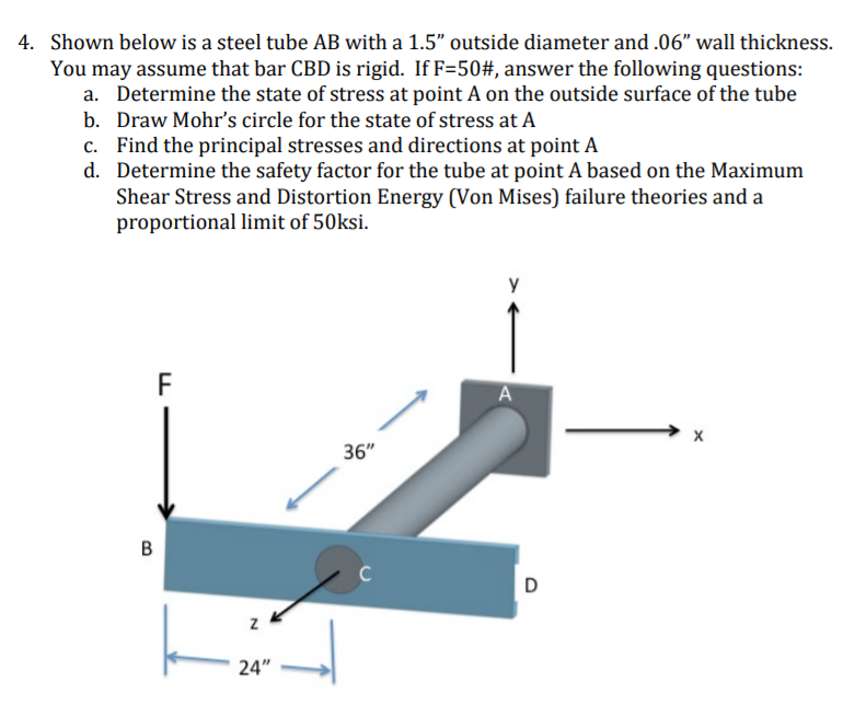 4. Shown below is a steel tube AB with a 1.5" outside diameter and .06" wall thickness.
You may assume that bar CBD is rigid. If F=50#, answer the following questions:
a. Determine the state of stress at point A on the outside surface of the tube
b. Draw Mohr's circle for the state of stress at A
c. Find the principal stresses and directions at point A
d. Determine the safety factor for the tube at point A based on the Maximum
Shear Stress and Distortion Energy (Von Mises) failure theories and a
proportional limit of 50ksi.
y
F
36"
B
D
24"
