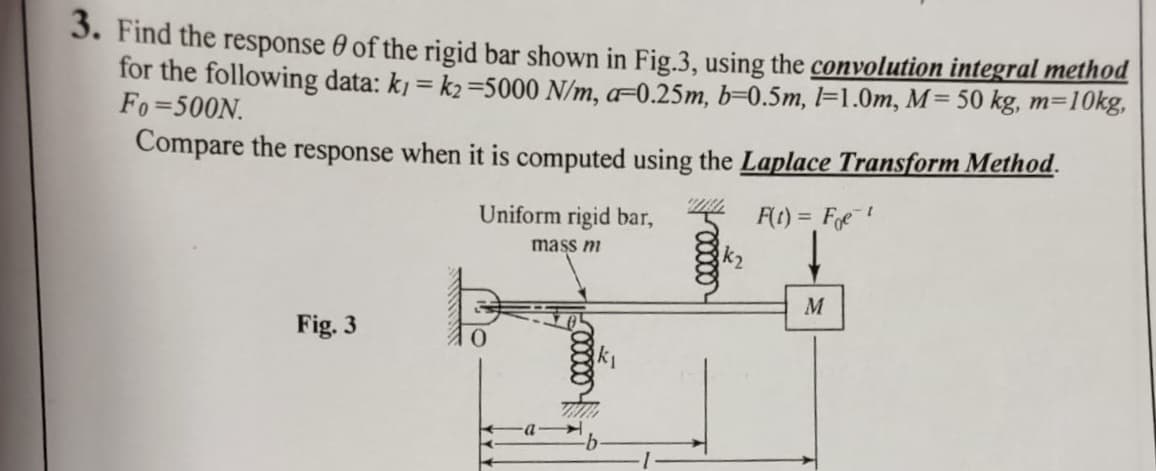 3. Find the response 0 of the rigid bar shown in Fig.3, using the convolution integral method
for the following data: kj = k2 =5000 N/m, a=0.25m, b=0.5m, l=1.0m, M= 50 kg, m=10kg,
Fo=500N.
Compare the response when it is computed using the Laplace Transform Method.
Uniform rigid bar,
F(t) = Fe!
mass m
M
Fig. 3
