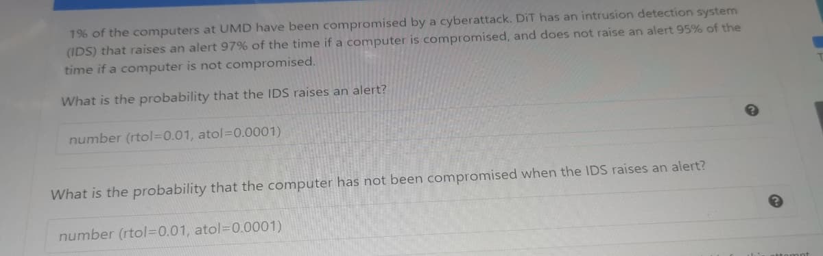 1% of the computers at UMD have been compromised by a cyberattack. DiT has an intrusion detection system
(IDS) that raises an alert 97% of the time if a computer is compromised, and does not raise an alert 95% of the
time if a computer is not compromised.
What is the probability that the IDS raises an alert?
number (rtol=0.01, atol=D0.0001)
What is the probability that the computer has not been compromised when the IDS raises an alert?
number (rtol=0.01, atol=D0.0001)
