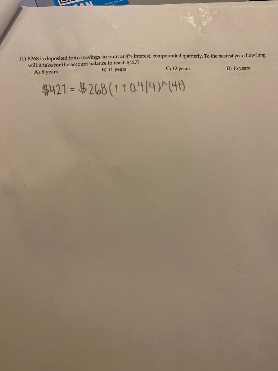 **Compound Interest Problem**

A deposit of $268 is made into a savings account with a 4% interest rate, compounded quarterly. To the nearest year, calculate how long it will take for the account balance to reach $427.

**Options:**
- A) 8 years
- B) 11 years
- C) 12 years
- D) 16 years

**Equation:**

\[
\$427 = \$268 \left(1 + \frac{0.04}{4}\right)^{4t}
\]

The equation represents the formula for compound interest where:
- The principal amount (\$268) is invested at a 4% annual interest rate.
- The interest is compounded quarterly, which divides the annual rate by 4.
- \(t\) represents the number of years required for the investment to grow to \$427.