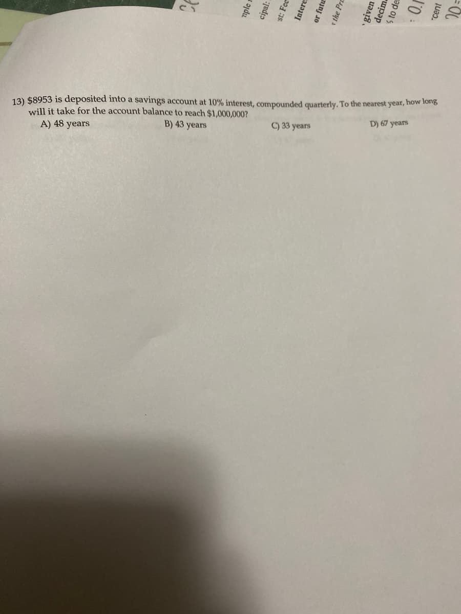 The problem presented involves a financial calculation with the following details:

**Problem Statement:**
An amount of $8,953 is deposited into a savings account with an interest rate of 10%, compounded quarterly. The question asks how long it will take, to the nearest year, for the account balance to reach $1,000,000.

**Options:**
A) 48 years  
B) 43 years  
C) 33 years  
D) 67 years

This is a compound interest problem where the goal is to determine the number of years needed to reach a specified future balance.