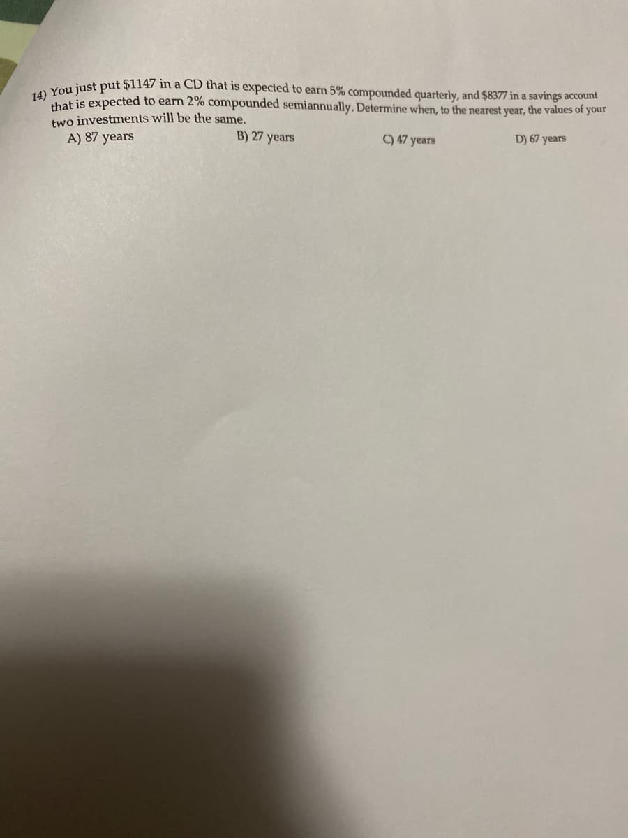 iust put $1147 in a CD that is expected to earn 5% compounded quarterly, and $8377 in a savings account
that is expected to earn 2% compounded semiannually. Determine when, to the nearest year, the values of your
two investments will be the same.
A) 87 years
B) 27 years
C) 47 years
D) 67 years
