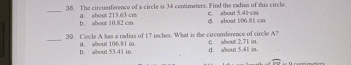 38. The circumference of a circle is 34 centimeters. Find the radius of this circle.
about 5.41 cm
about 106.81 cm
a.
about 213.63 cm
С.
b. about 10.82 cm
d.
39. Circle A has a radius of 17 inches. What is the circumference of circle A?
about 106.81 in.
С.
about 2.71 in.
a.
b.
about 53.41 in.
d.
about 5.41 in.
€ PR is 9 centimeters
